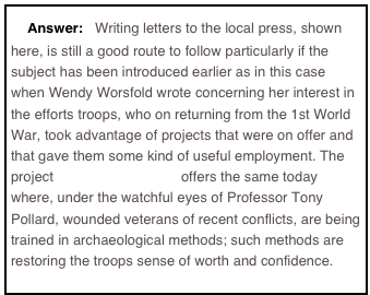 Answer: Writing letters to the local press, shown here, is still a good route to follow particularly if the subject has been introduced earlier as in this case when Wendy Worsfold wrote concerning her interest in the efforts troops, who on returning from the 1st World War, took advantage of projects that were on offer and that gave them some kind of useful employment. The project waterloouncovered offers the same today where, under the watchful eyes of Professor Tony Pollard, wounded veterans of recent conflicts, are being trained in archaeological methods; such methods are restoring the troops sense of worth and confidence.