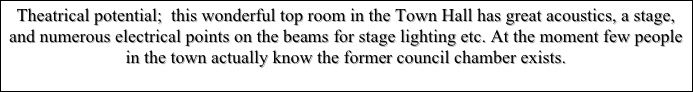 Theatrical potential;  this wonderful top room in the Town Hall has great acoustics, a stage, and numerous electrical points on the beams for stage lighting etc. At the moment few people in the town actually know the former council chamber exists.